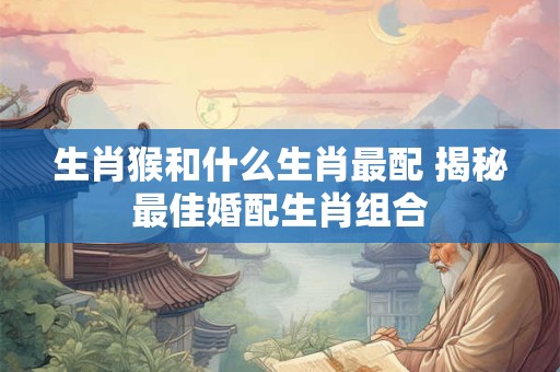 生肖猴和什么生肖最配 揭秘最佳婚配生肖组合 生肖猴和什么生肖最配 揭秘最佳婚配生肖组合