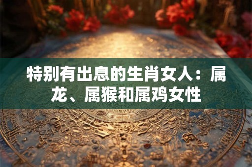 特别有出息的生肖女人：属龙、属猴和属鸡女性