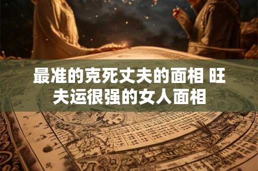 最准的克死丈夫的面相 旺夫运很强的女人面相