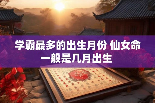 学霸最多的出生月份 仙女命一般是几月出生 学霸最多的出生月份 仙女命一般是几月出生
