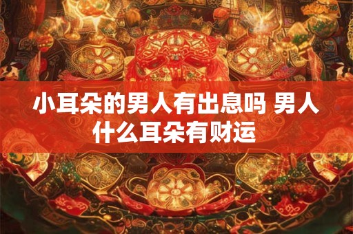 小耳朵的男人有出息吗 男人什么耳朵有财运 小耳朵的男人有出息吗 男人什么耳朵有财运