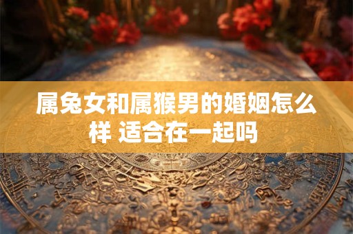 属兔女和属猴男的婚姻怎么样 适合在一起吗 属兔女和属猴男的婚姻怎么样 适合在一起吗