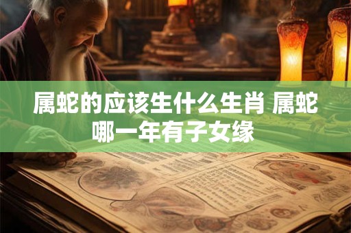属蛇的应该生什么生肖 属蛇哪一年有子女缘 属蛇的应该生什么生肖 属蛇哪一年有子女缘