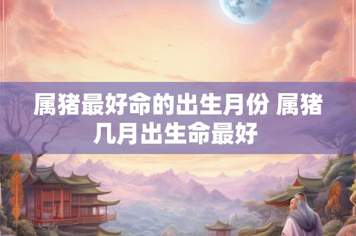 属猪最好命的出生月份 属猪几月出生命最好 属猪最好命的出生月份 属猪几月出生命最好