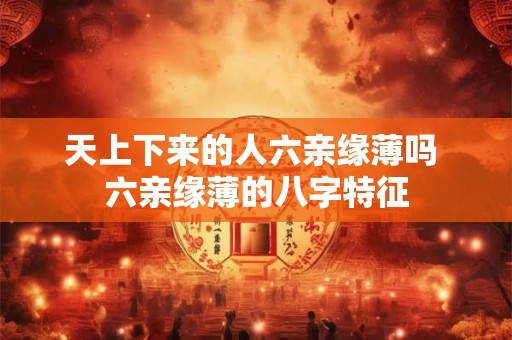 天上下来的人六亲缘薄吗 六亲缘薄的八字特征 天上下来的人六亲缘薄吗 六亲缘薄的八字特征