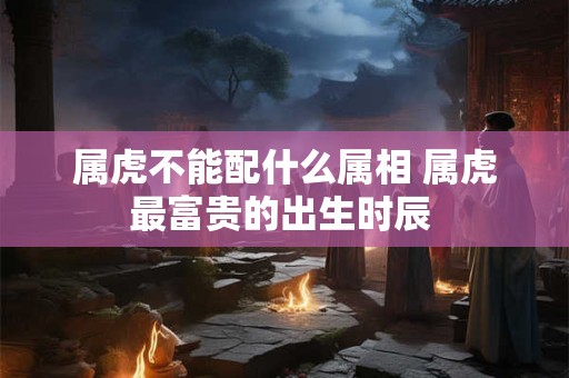 属虎不能配什么属相 属虎最富贵的出生时辰 属虎不能配什么属相 属虎最富贵的出生时辰