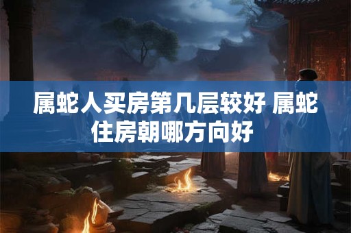 属蛇人买房第几层较好 属蛇住房朝哪方向好 属蛇人买房第几层较好 属蛇住房朝哪方向好