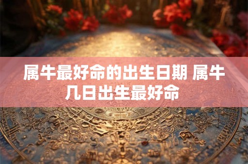 属牛最好命的出生日期 属牛几日出生最好命 属牛最好命的出生日期 属牛几日出生最好命