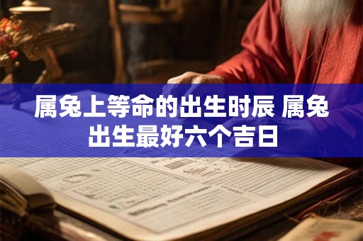 属兔上等命的出生时辰 属兔出生最好六个吉日 属兔上等命的出生时辰 属兔出生最好六个吉日