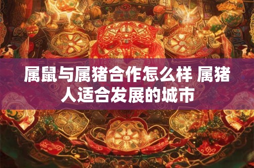 属鼠与属猪合作怎么样 属猪人适合发展的城市 属鼠与属猪合作怎么样 属猪人适合发展的城市