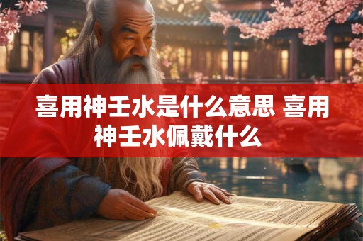 喜用神壬水是什么意思 喜用神壬水佩戴什么 喜用神壬水是什么意思 喜用神壬水佩戴什么