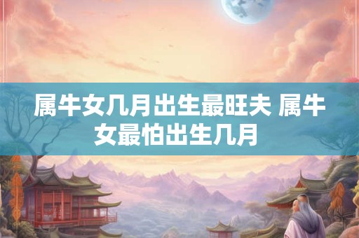 属牛女几月出生最旺夫 属牛女最怕出生几月 属牛女几月出生最旺夫 属牛女最怕出生几月