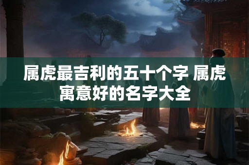 属虎最吉利的五十个字 属虎寓意好的名字大全 属虎最吉利的五十个字 属虎寓意好的名字大全