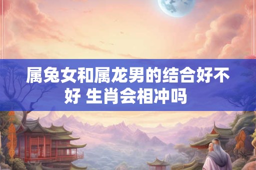 属兔女和属龙男的结合好不好 生肖会相冲吗 