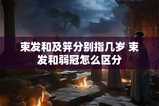 束发和及笄分别指几岁 束发和弱冠怎么区分