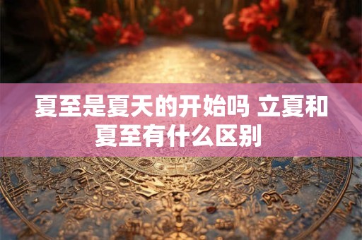 夏至是夏天的开始吗 立夏和夏至有什么区别 夏至是夏天的开始吗 立夏和夏至有什么区别