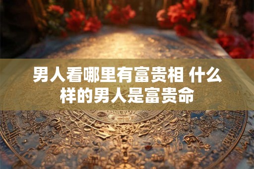 男人看哪里有富贵相 什么样的男人是富贵命