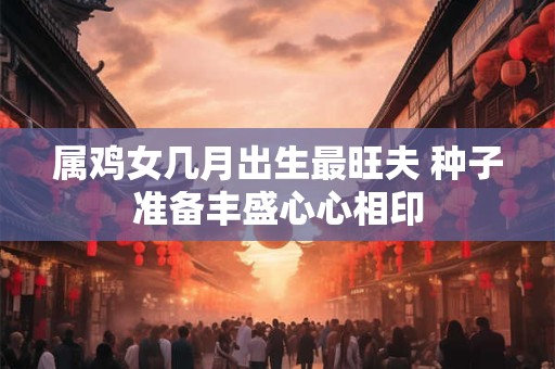 属鸡女几月出生最旺夫 种子准备丰盛心心相印 属鸡女几月出生最旺夫 种子准备丰盛心心相印