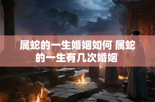 属蛇的一生婚姻如何 属蛇的一生有几次婚姻 属蛇的一生婚姻如何 属蛇的一生有几次婚姻