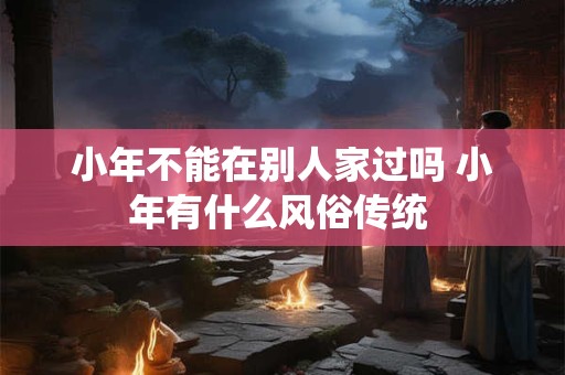 小年不能在别人家过吗 小年有什么风俗传统 小年不能在别人家过吗 小年有什么风俗传统