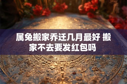 属兔搬家乔迁几月最好 搬家不去要发红包吗 属兔搬家乔迁几月最好 搬家不去要发红包吗