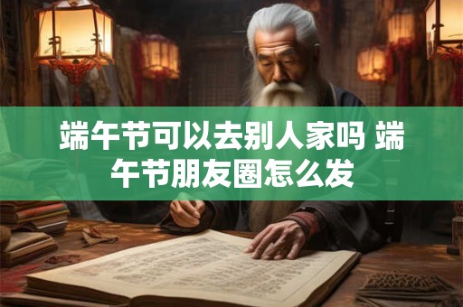 端午节可以去别人家吗 端午节朋友圈怎么发 端午节可以去别人家吗 端午节朋友圈怎么发