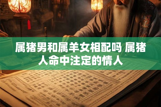 属猪男和属羊女相配吗 属猪人命中注定的情人 属猪男和属羊女相配吗 属猪人命中注定的情人