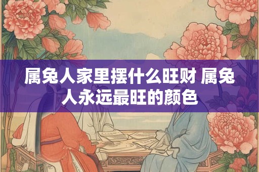 属兔人家里摆什么旺财 属兔人永远最旺的颜色 属兔人家里摆什么旺财 属兔人永远最旺的颜色