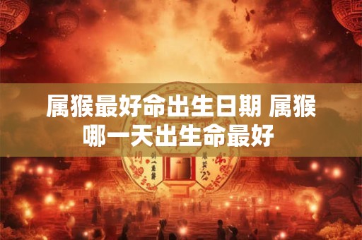 属猴最好命出生日期 属猴哪一天出生命最好 属猴最好命出生日期 属猴哪一天出生命最好