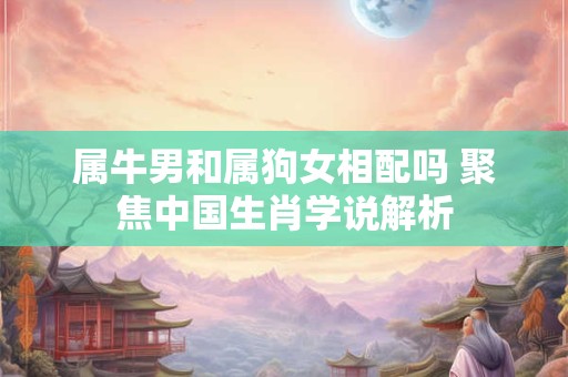 属牛男和属狗女相配吗 聚焦中国生肖学说解析 属牛男和属狗女相配吗 聚焦中国生肖学说解析