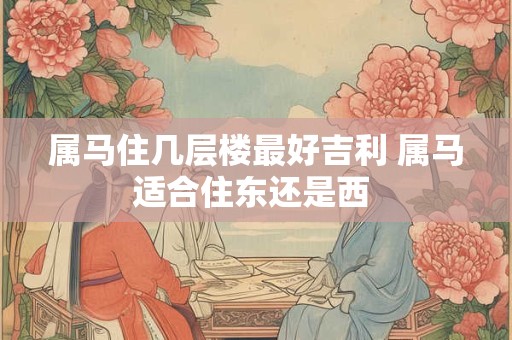 属马住几层楼最好吉利 属马适合住东还是西 属马住几层楼最好吉利 属马适合住东还是西