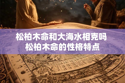 松柏木命和大海水相克吗 松柏木命的性格特点 松柏木命和大海水相克吗 松柏木命的性格特点