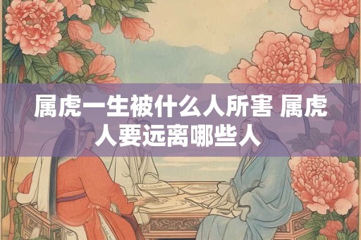 属虎一生被什么人所害 属虎人要远离哪些人 