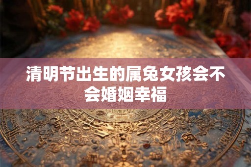清明节出生的属兔女孩会不会婚姻幸福 清明节出生的属兔女孩会不会婚姻幸福