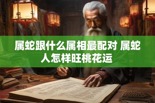属蛇跟什么属相最配对 属蛇人怎样旺桃花运 属蛇跟什么属相最配对 属蛇人怎样旺桃花运