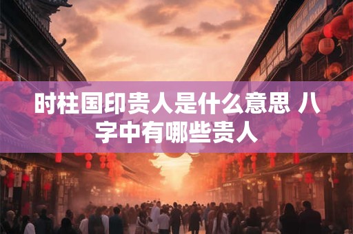 时柱国印贵人是什么意思 八字中有哪些贵人 时柱国印贵人是什么意思 八字中有哪些贵人