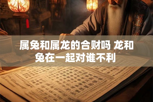 属兔和属龙的合财吗 龙和兔在一起对谁不利_已处理 属兔和属龙的合财吗 龙和兔在一起对谁不利_已处理
