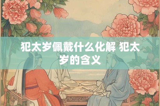 犯太岁佩戴什么化解 犯太岁的含义 犯太岁佩戴什么化解 犯太岁的含义