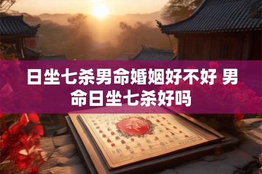 日坐七杀男命婚姻好不好 男命日坐七杀好吗