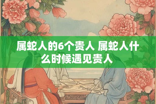 属蛇人的6个贵人 属蛇人什么时候遇见贵人 