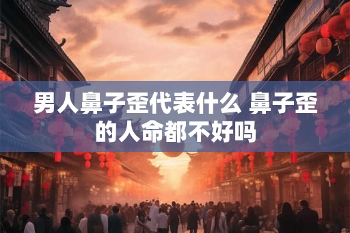 男人鼻子歪代表什么 鼻子歪的人命都不好吗 男人鼻子歪代表什么 鼻子歪的人命都不好吗