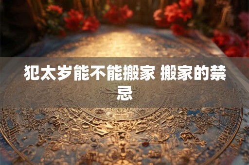 犯太岁能不能搬家 搬家的禁忌 犯太岁能不能搬家 搬家的禁忌