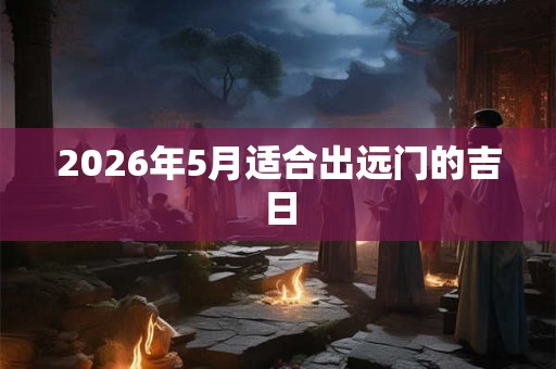 2026年5月适合出远门的吉日 2026年5月适合出远门的吉日