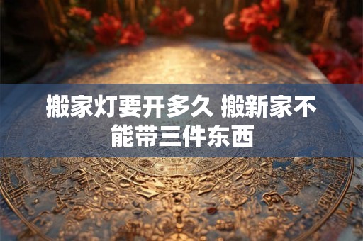 搬家灯要开多久 搬新家不能带三件东西 搬家灯要开多久 搬新家不能带三件东西