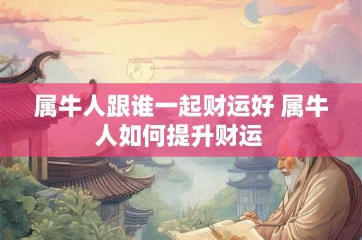 属牛人跟谁一起财运好 属牛人如何提升财运 属牛人跟谁一起财运好 属牛人如何提升财运