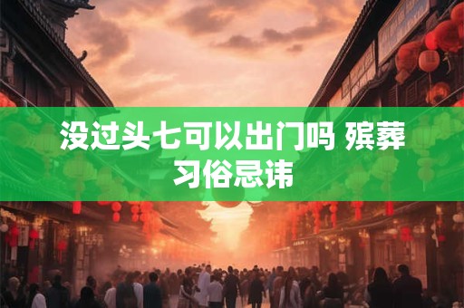 没过头七可以出门吗 殡葬习俗忌讳 没过头七可以出门吗 殡葬习俗忌讳