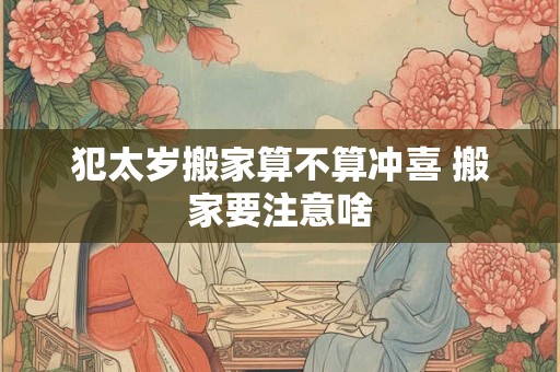 犯太岁搬家算不算冲喜 搬家要注意啥 犯太岁搬家算不算冲喜 搬家要注意啥