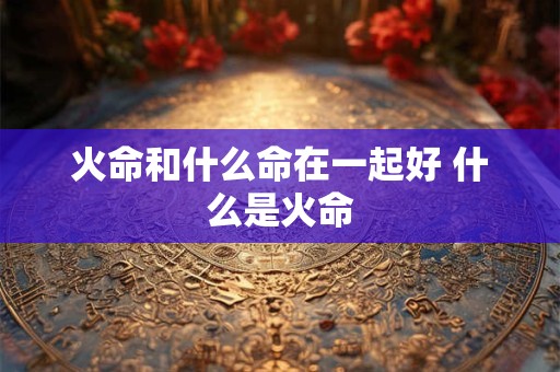 火命和什么命在一起好 什么是火命 火命和什么命在一起好 什么是火命