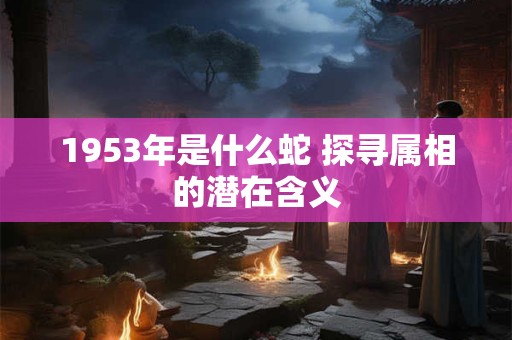 1953年是什么蛇 探寻属相的潜在含义 1953年是什么蛇 探寻属相的潜在含义
