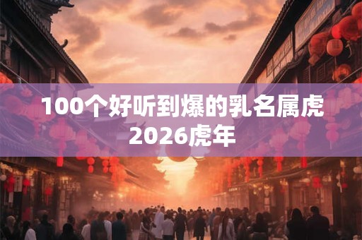 100个好听到爆的乳名属虎2026虎年 100个好听到爆的乳名属虎2026虎年